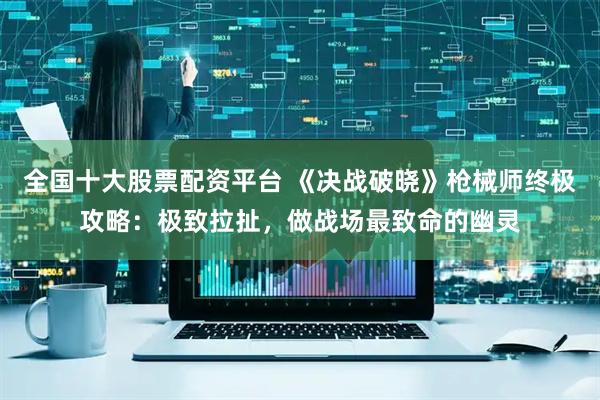 全国十大股票配资平台 《决战破晓》枪械师终极攻略：极致拉扯，做战场最致命的幽灵