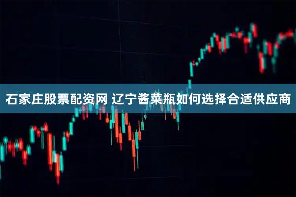 石家庄股票配资网 辽宁酱菜瓶如何选择合适供应商