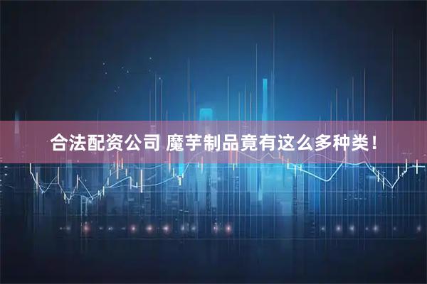 合法配资公司 魔芋制品竟有这么多种类！
