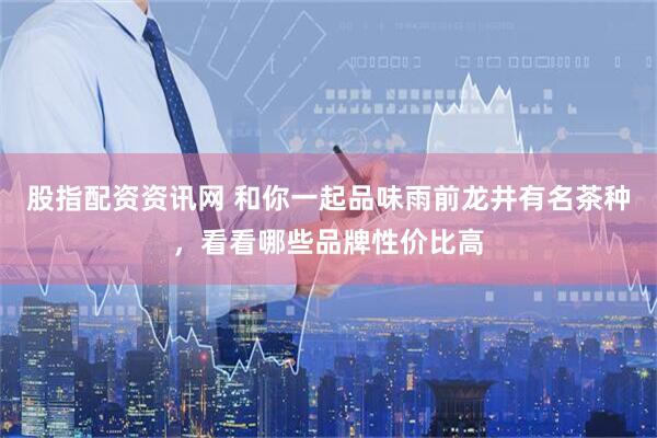 股指配资资讯网 和你一起品味雨前龙井有名茶种，看看哪些品牌性价比高