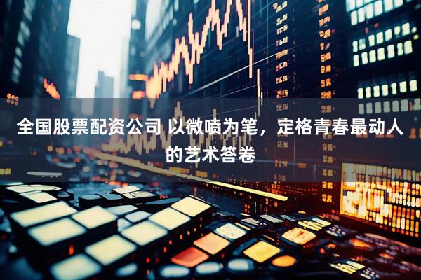 全国股票配资公司 以微喷为笔，定格青春最动人的艺术答卷