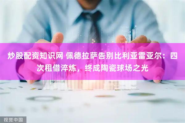 炒股配资知识网 佩德拉萨告别比利亚雷亚尔：四次租借淬炼，终成陶瓷球场之光